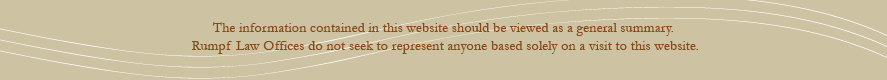 The infomration contained in this website should be viewed as a general summary.  Rumpf Law Office, S.C. does not seek to represent anyone based solely on a visit to this website.